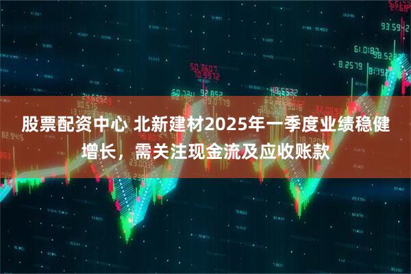 股票配資中心 北新建材2025年一季度業(yè)績(jī)穩(wěn)健增長(zhǎng)，需關(guān)注現(xiàn)金流及應(yīng)收賬款