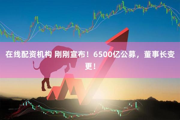 在線配資機構(gòu) 剛剛宣布！6500億公募，董事長變更！