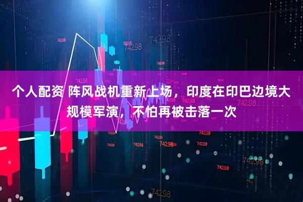 個(gè)人配資 陣風(fēng)戰(zhàn)機(jī)重新上場，印度在印巴邊境大規(guī)模軍演，不怕再被擊落一次