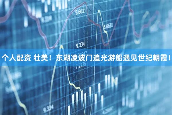 個(gè)人配資 壯美！東湖凌波門(mén)追光游船遇見(jiàn)世紀(jì)朝霞！
